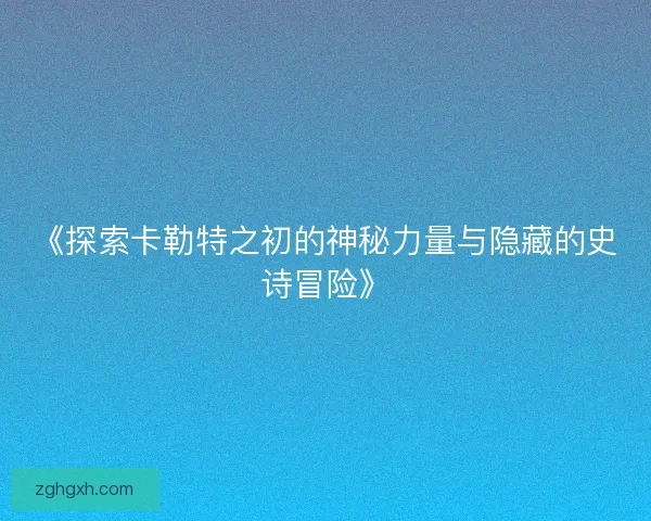 《探索卡勒特之初的神秘力量与隐藏的史诗冒险》 《探索卡勒特之初的神秘力量与隐藏的史诗冒险》