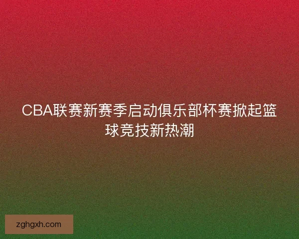 CBA联赛新赛季启动俱乐部杯赛掀起篮球竞技新热潮 CBA联赛新赛季启动俱乐部杯赛掀起篮球竞技新热潮