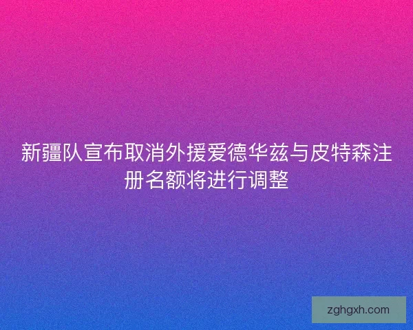 新疆队宣布取消外援爱德华兹与皮特森注册名额将进行调整