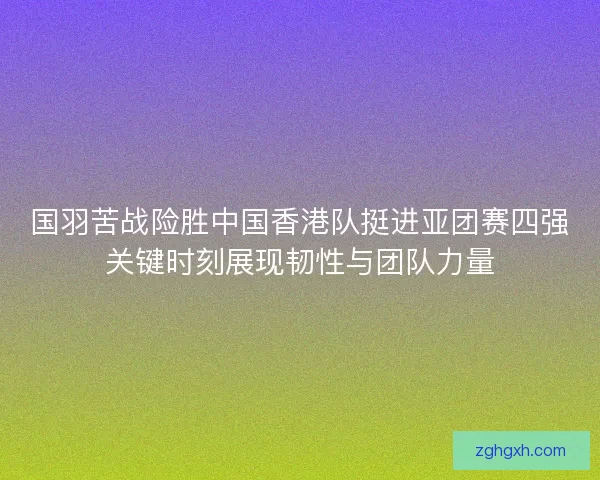国羽苦战险胜中国香港队挺进亚团赛四强关键时刻展现韧性与团队力量 国羽苦战险胜中国香港队挺进亚团赛四强关键时刻展现韧性与团队力量