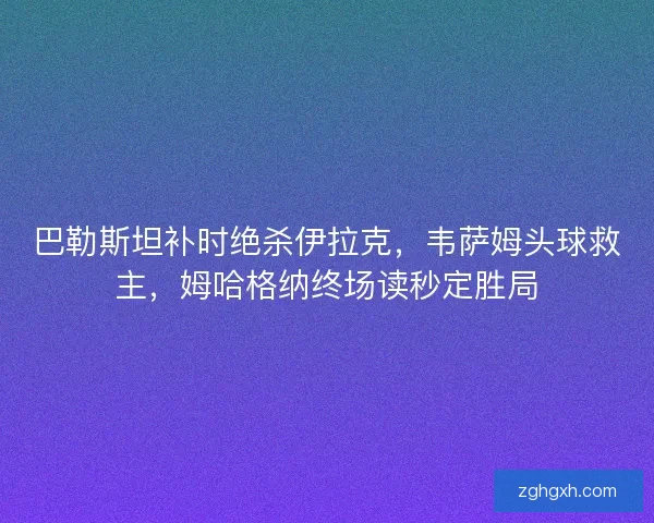 巴勒斯坦补时绝杀伊拉克，韦萨姆头球救主，姆哈格纳终场读秒定胜局
