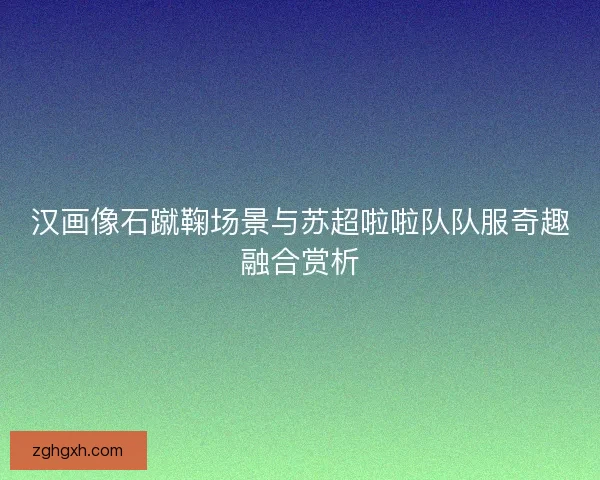 汉画像石蹴鞠场景与苏超啦啦队队服奇趣融合赏析 汉画像石蹴鞠场景与苏超啦啦队队服奇趣融合赏析