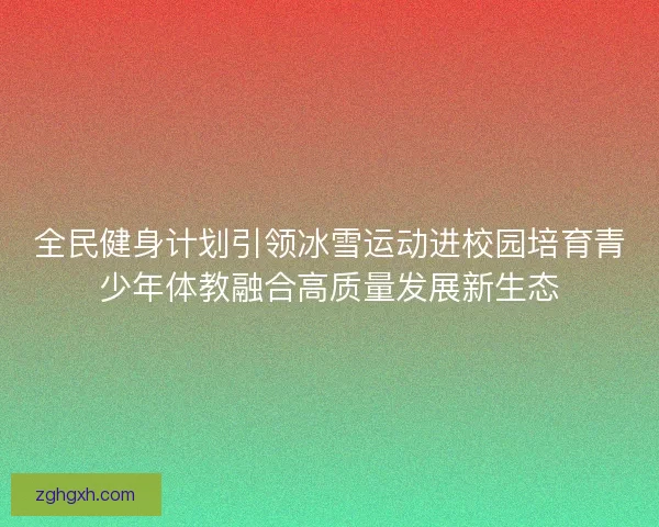 全民健身计划引领冰雪运动进校园培育青少年体教融合高质量发展新生态 全民健身计划引领冰雪运动进校园培育青少年体教融合高质量发展新生态