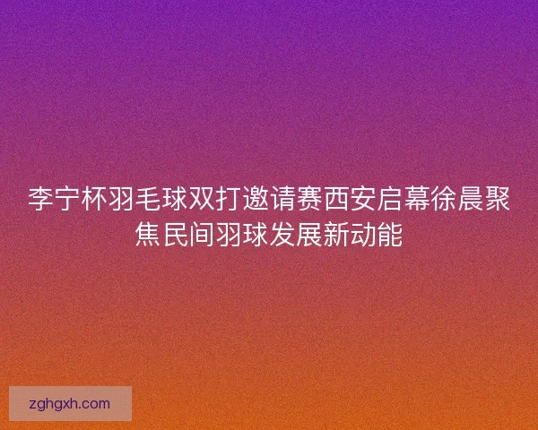 李宁杯羽毛球双打邀请赛西安启幕徐晨聚焦民间羽球发展新动能 李宁杯羽毛球双打邀请赛西安启幕徐晨聚焦民间羽球发展新动能