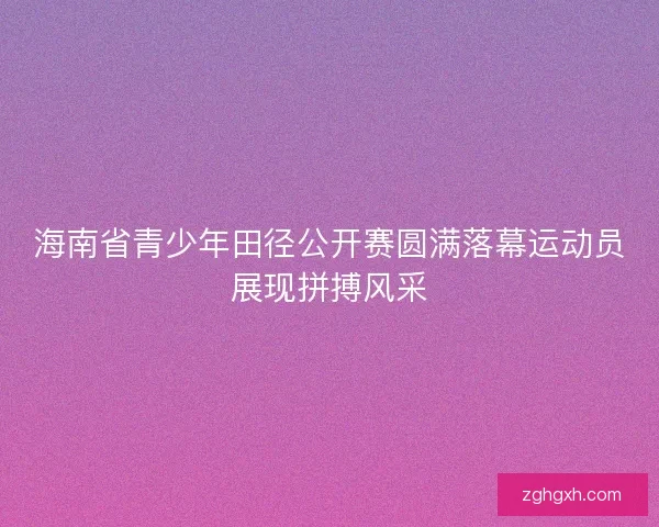 海南省青少年田径公开赛圆满落幕运动员展现拼搏风采