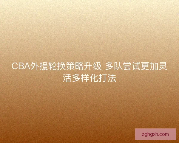 CBA外援轮换策略升级 多队尝试更加灵活多样化打法