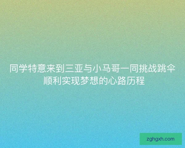 同学特意来到三亚与小马哥一同挑战跳伞 顺利实现梦想的心路历程