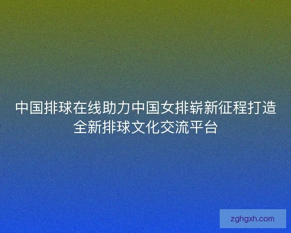 中国排球在线助力中国女排崭新征程打造全新排球文化交流平台