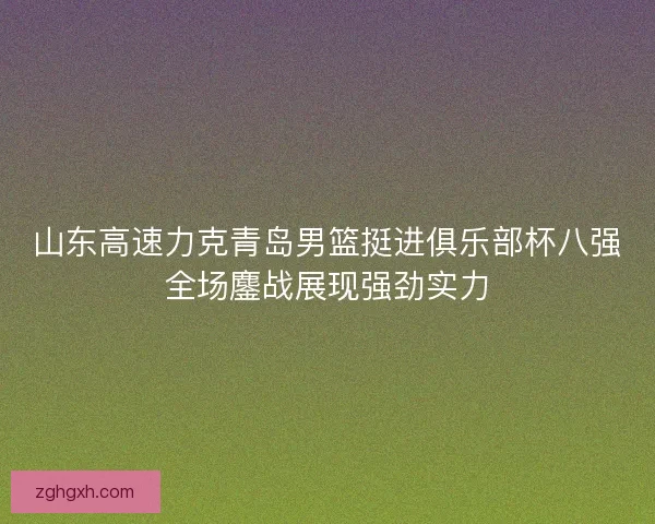 山东高速力克青岛男篮挺进俱乐部杯八强全场鏖战展现强劲实力