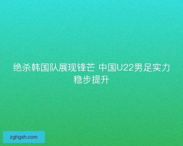 绝杀韩国队展现锋芒 中国U22男足实力稳步提升
