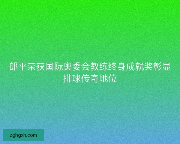郎平荣获国际奥委会教练终身成就奖彰显排球传奇地位