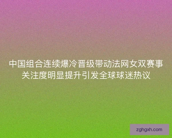 中国组合连续爆冷晋级带动法网女双赛事关注度明显提升引发全球球迷热议 中国组合连续爆冷晋级带动法网女双赛事关注度明显提升引发全球球迷热议