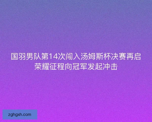 国羽男队第14次闯入汤姆斯杯决赛再启荣耀征程向冠军发起冲击